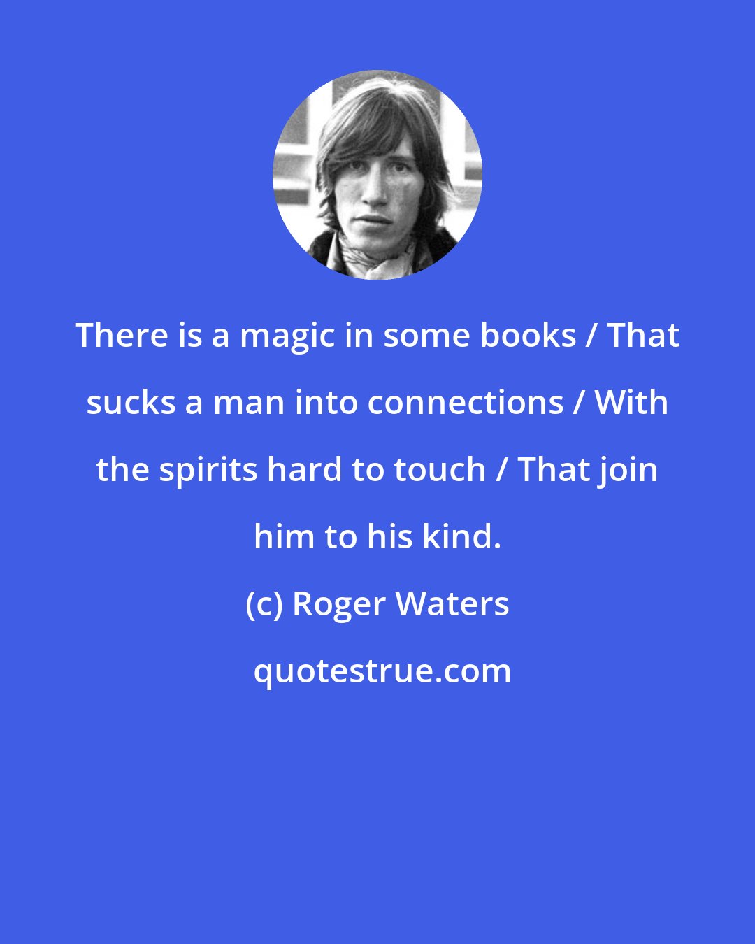 Roger Waters: There is a magic in some books / That sucks a man into connections / With the spirits hard to touch / That join him to his kind.