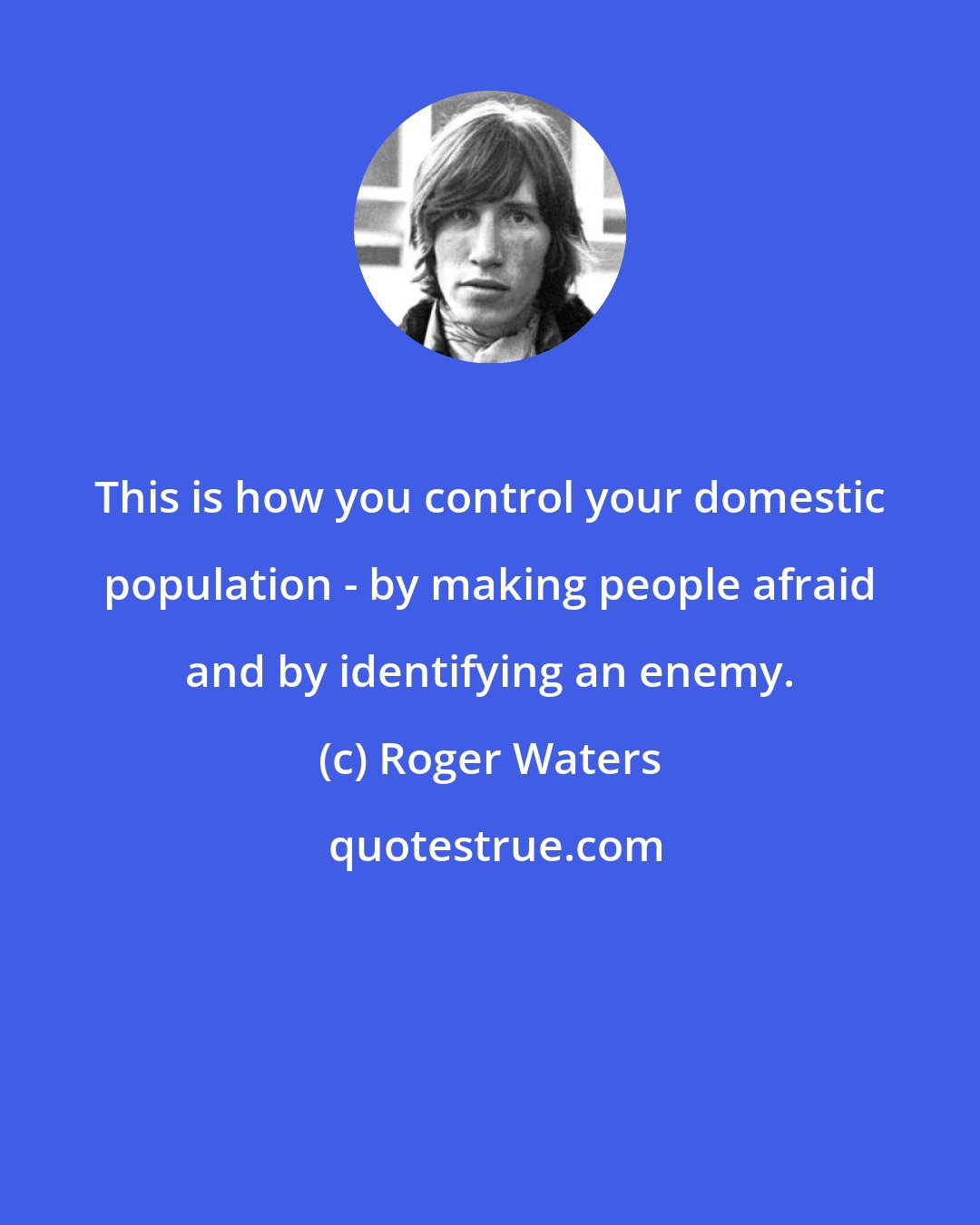 Roger Waters: This is how you control your domestic population - by making people afraid and by identifying an enemy.