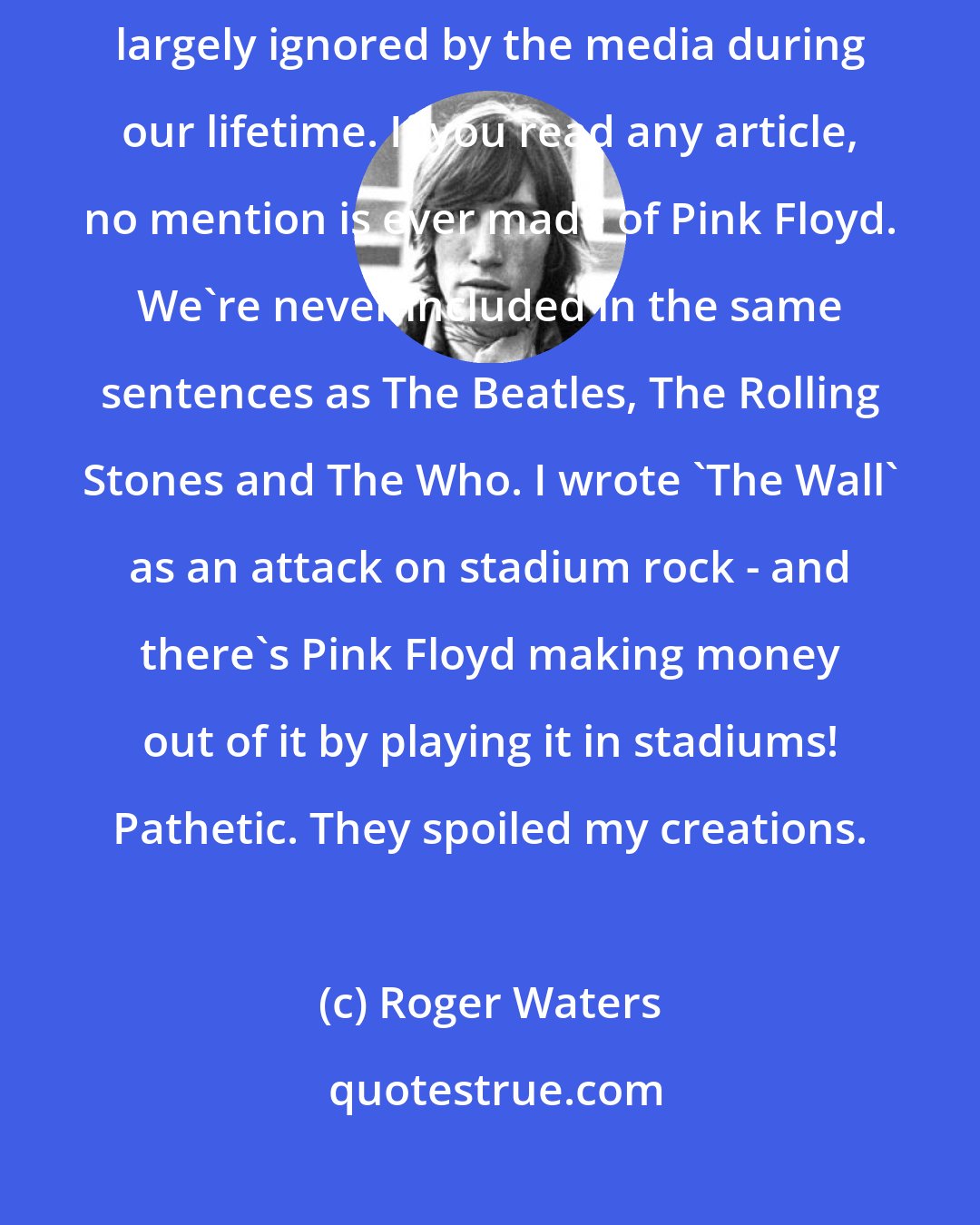 Roger Waters: We're not ignored by The Guinness Book Of Records, but we've been largely ignored by the media during our lifetime. If you read any article, no mention is ever made of Pink Floyd. We're never included in the same sentences as The Beatles, The Rolling Stones and The Who. I wrote 'The Wall' as an attack on stadium rock - and there's Pink Floyd making money out of it by playing it in stadiums! Pathetic. They spoiled my creations.