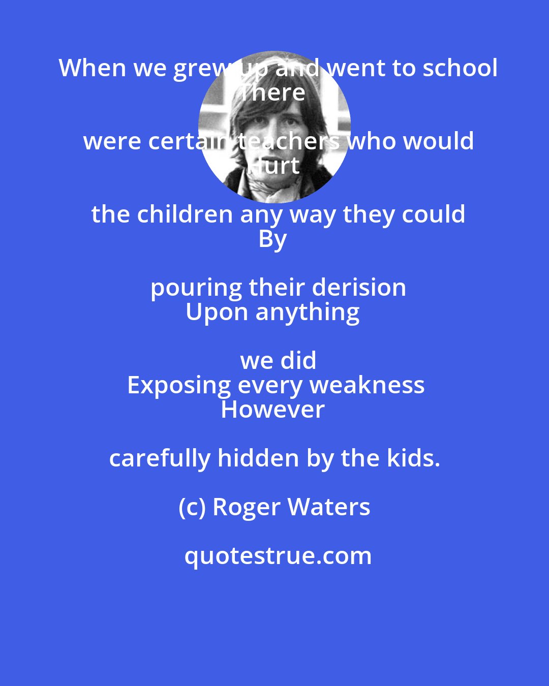 Roger Waters: When we grew up and went to school
There were certain teachers who would
Hurt the children any way they could
By pouring their derision
Upon anything we did
Exposing every weakness
However carefully hidden by the kids.