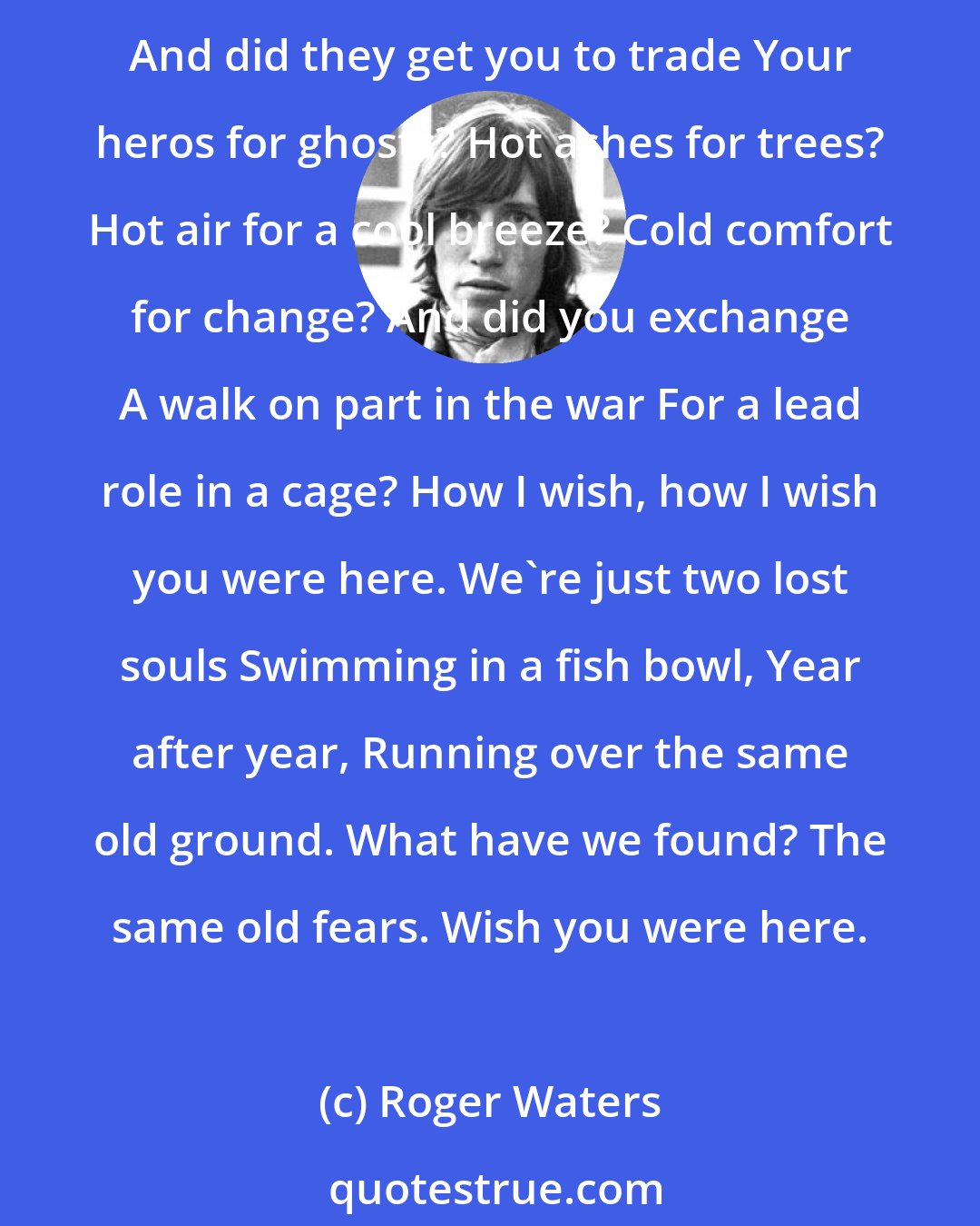 Roger Waters: Wish You Were Here So, so you think you can tell Heaven from Hell, Blue skys from pain. Can you tell a green field From a cold steel rail? A smile from a veil? Do you think you can tell? And did they get you to trade Your heros for ghosts? Hot ashes for trees? Hot air for a cool breeze? Cold comfort for change? And did you exchange A walk on part in the war For a lead role in a cage? How I wish, how I wish you were here. We're just two lost souls Swimming in a fish bowl, Year after year, Running over the same old ground. What have we found? The same old fears. Wish you were here.