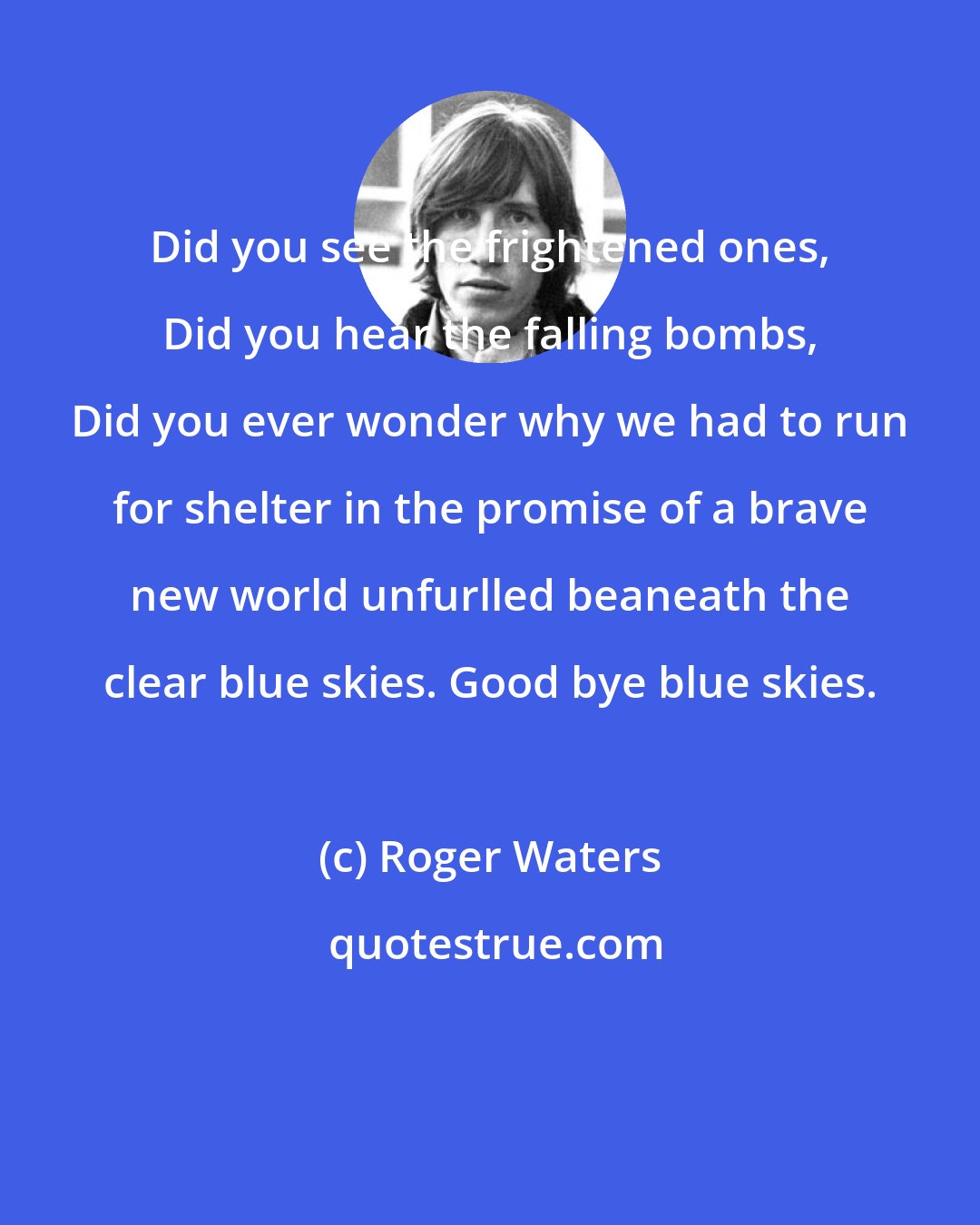 Roger Waters: Did you see the frightened ones, Did you hear the falling bombs, Did you ever wonder why we had to run for shelter in the promise of a brave new world unfurlled beaneath the clear blue skies. Good bye blue skies.