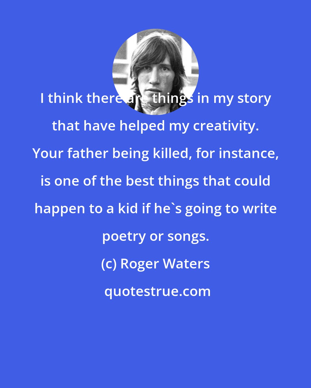 Roger Waters: I think there are things in my story that have helped my creativity. Your father being killed, for instance, is one of the best things that could happen to a kid if he's going to write poetry or songs.