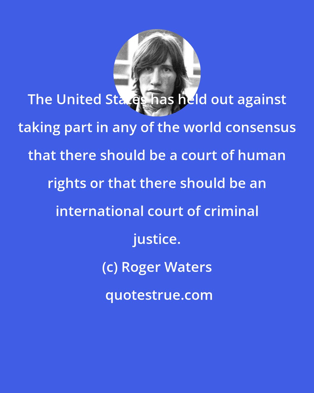 Roger Waters: The United States has held out against taking part in any of the world consensus that there should be a court of human rights or that there should be an international court of criminal justice.