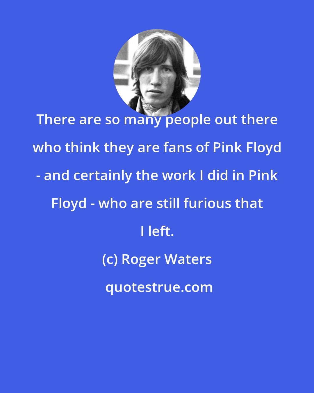 Roger Waters: There are so many people out there who think they are fans of Pink Floyd - and certainly the work I did in Pink Floyd - who are still furious that I left.