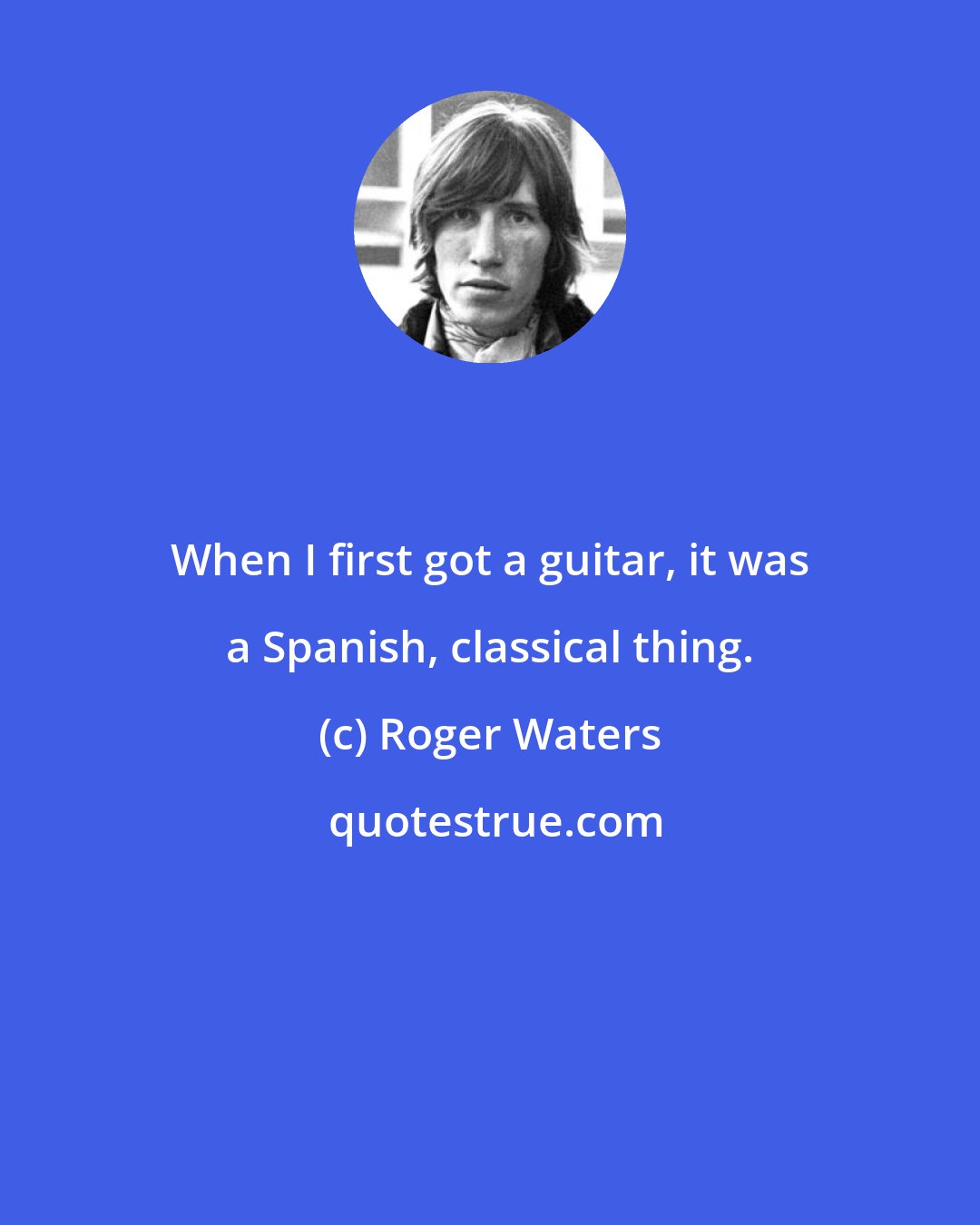 Roger Waters: When I first got a guitar, it was a Spanish, classical thing.