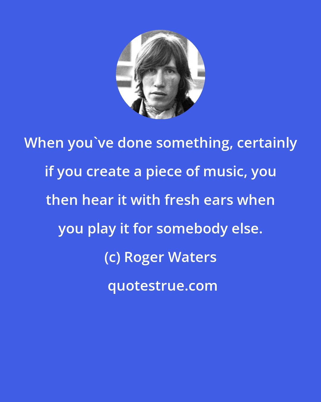 Roger Waters: When you've done something, certainly if you create a piece of music, you then hear it with fresh ears when you play it for somebody else.