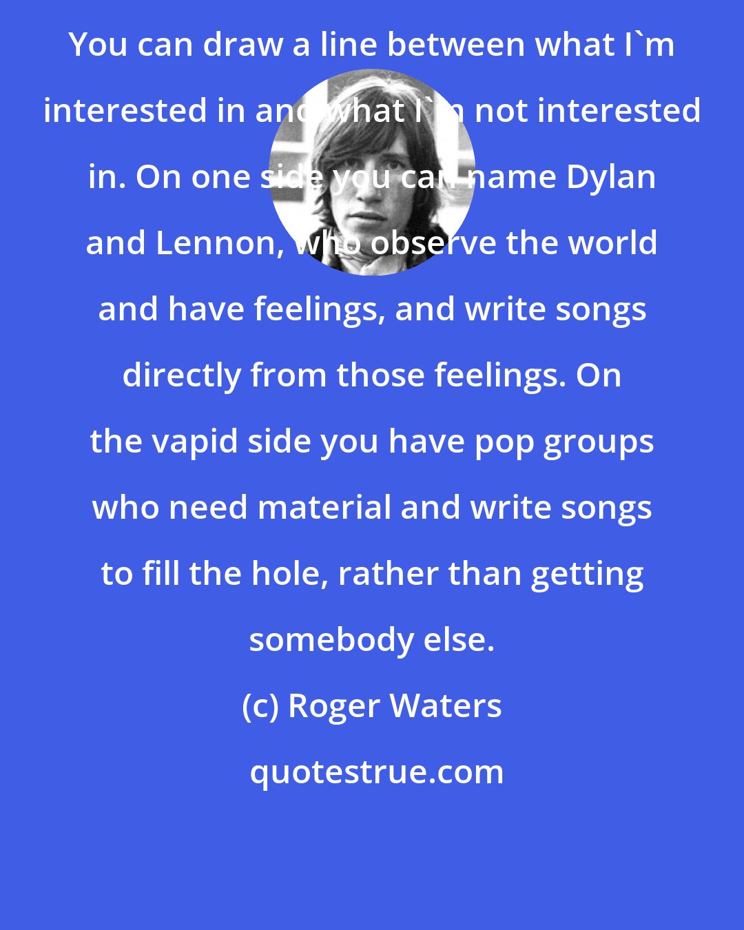 Roger Waters: You can draw a line between what I'm interested in and what I'm not interested in. On one side you can name Dylan and Lennon, who observe the world and have feelings, and write songs directly from those feelings. On the vapid side you have pop groups who need material and write songs to fill the hole, rather than getting somebody else.