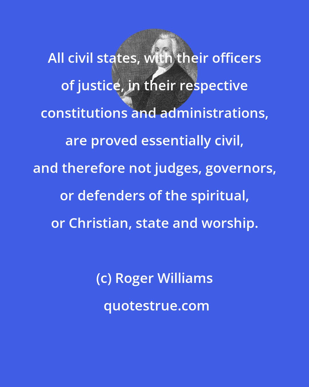 Roger Williams: All civil states, with their officers of justice, in their respective constitutions and administrations, are proved essentially civil, and therefore not judges, governors, or defenders of the spiritual, or Christian, state and worship.