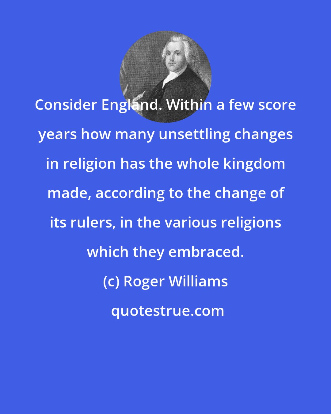 Roger Williams: Consider England. Within a few score years how many unsettling changes in religion has the whole kingdom made, according to the change of its rulers, in the various religions which they embraced.