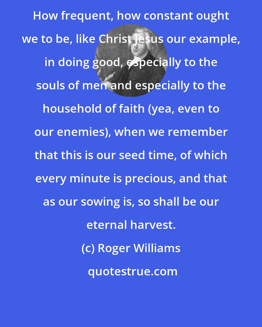 Roger Williams: How frequent, how constant ought we to be, like Christ Jesus our example, in doing good, especially to the souls of men and especially to the household of faith (yea, even to our enemies), when we remember that this is our seed time, of which every minute is precious, and that as our sowing is, so shall be our eternal harvest.