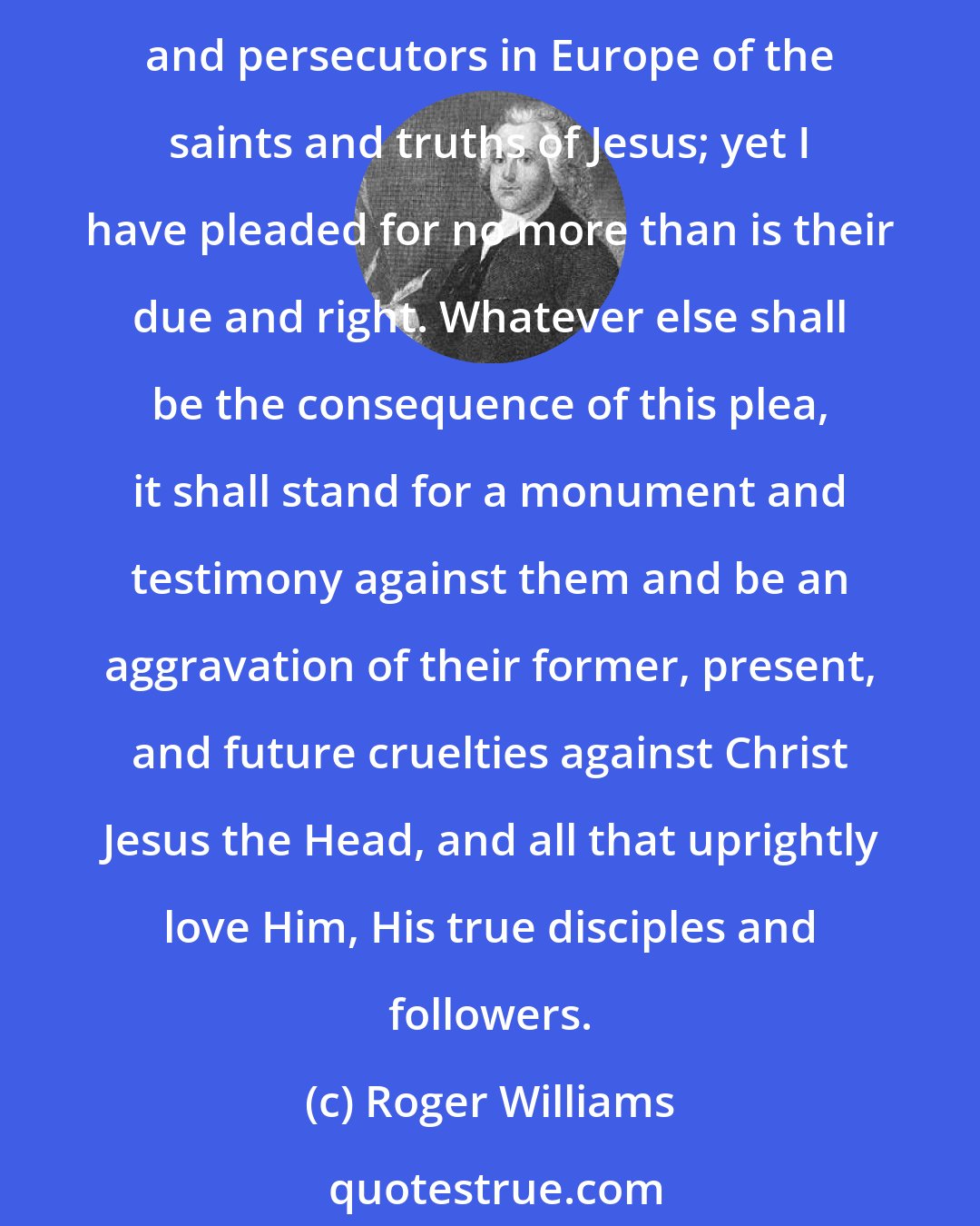 Roger Williams: In my plea for freedom to all consciences in matters merely of worship, I have impartially pleaded for freedom of the consciences of the Papists themselves, the greatest enemies and persecutors in Europe of the saints and truths of Jesus; yet I have pleaded for no more than is their due and right. Whatever else shall be the consequence of this plea, it shall stand for a monument and testimony against them and be an aggravation of their former, present, and future cruelties against Christ Jesus the Head, and all that uprightly love Him, His true disciples and followers.