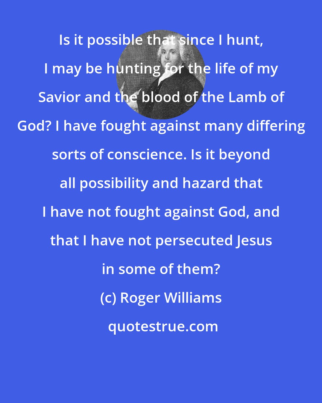 Roger Williams: Is it possible that since I hunt, I may be hunting for the life of my Savior and the blood of the Lamb of God? I have fought against many differing sorts of conscience. Is it beyond all possibility and hazard that I have not fought against God, and that I have not persecuted Jesus in some of them?