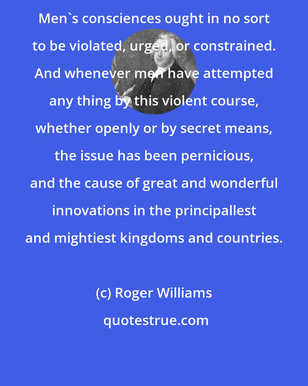 Roger Williams: Men's consciences ought in no sort to be violated, urged, or constrained. And whenever men have attempted any thing by this violent course, whether openly or by secret means, the issue has been pernicious, and the cause of great and wonderful innovations in the principallest and mightiest kingdoms and countries.