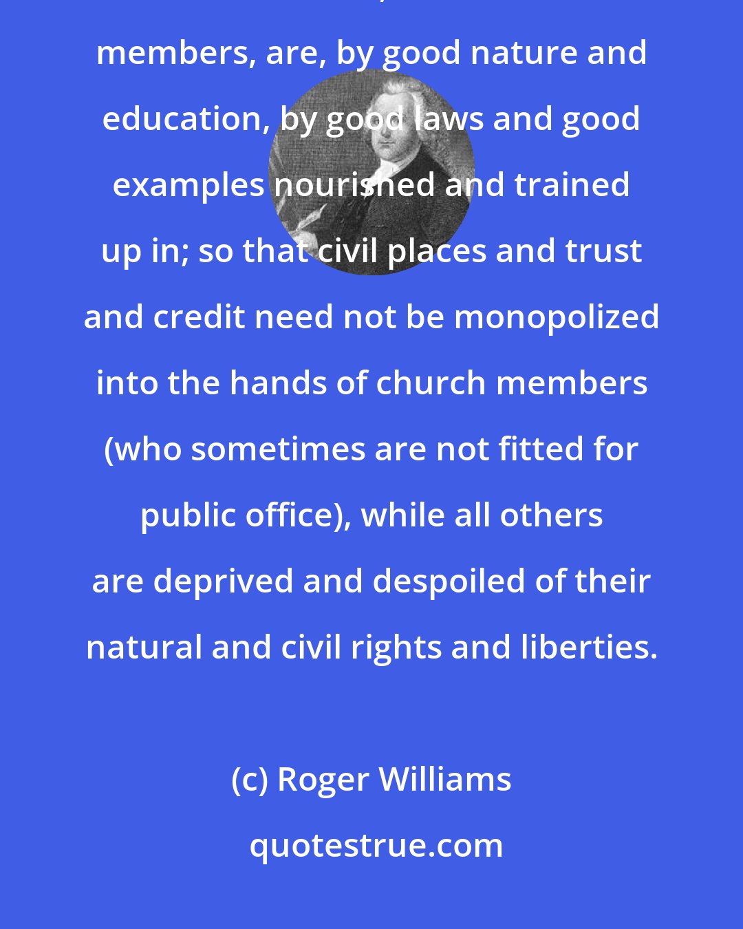 Roger Williams: There is a moral virtue, a moral fidelity, ability and honesty, which other men, besides church members, are, by good nature and education, by good laws and good examples nourished and trained up in; so that civil places and trust and credit need not be monopolized into the hands of church members (who sometimes are not fitted for public office), while all others are deprived and despoiled of their natural and civil rights and liberties.