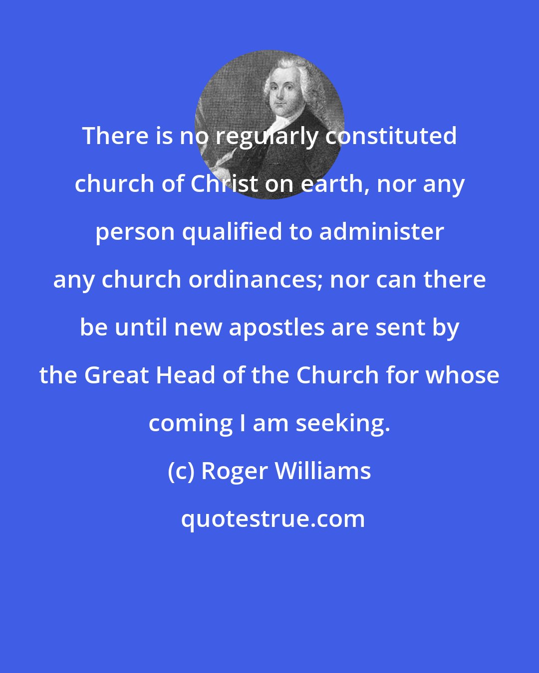 Roger Williams: There is no regularly constituted church of Christ on earth, nor any person qualified to administer any church ordinances; nor can there be until new apostles are sent by the Great Head of the Church for whose coming I am seeking.