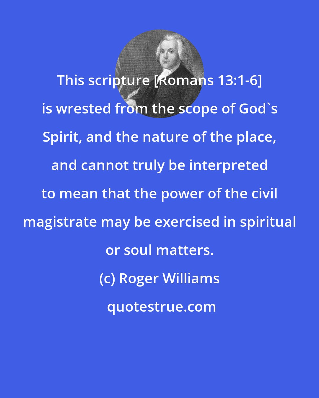 Roger Williams: This scripture [Romans 13:1-6] is wrested from the scope of God's Spirit, and the nature of the place, and cannot truly be interpreted to mean that the power of the civil magistrate may be exercised in spiritual or soul matters.