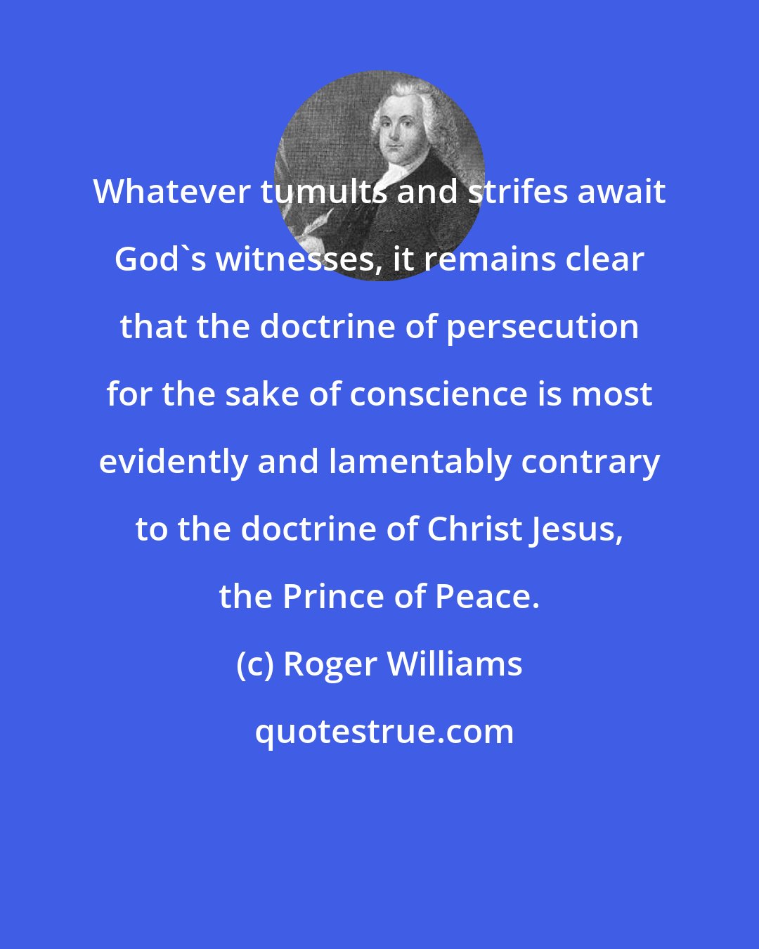 Roger Williams: Whatever tumults and strifes await God's witnesses, it remains clear that the doctrine of persecution for the sake of conscience is most evidently and lamentably contrary to the doctrine of Christ Jesus, the Prince of Peace.