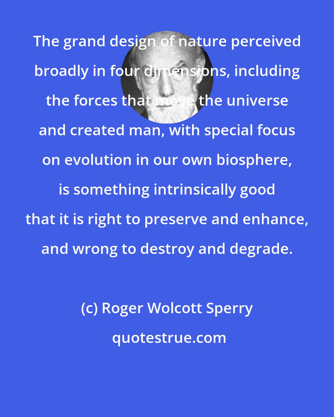 Roger Wolcott Sperry: The grand design of nature perceived broadly in four dimensions, including the forces that move the universe and created man, with special focus on evolution in our own biosphere, is something intrinsically good that it is right to preserve and enhance, and wrong to destroy and degrade.