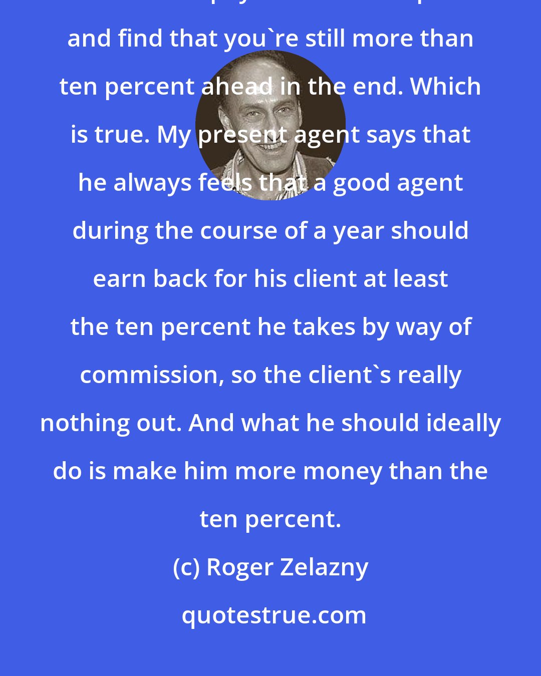 Roger Zelazny: After a while the business end of writing takes too much of the writing time. Better to pay someone ten percent and find that you're still more than ten percent ahead in the end. Which is true. My present agent says that he always feels that a good agent during the course of a year should earn back for his client at least the ten percent he takes by way of commission, so the client's really nothing out. And what he should ideally do is make him more money than the ten percent.