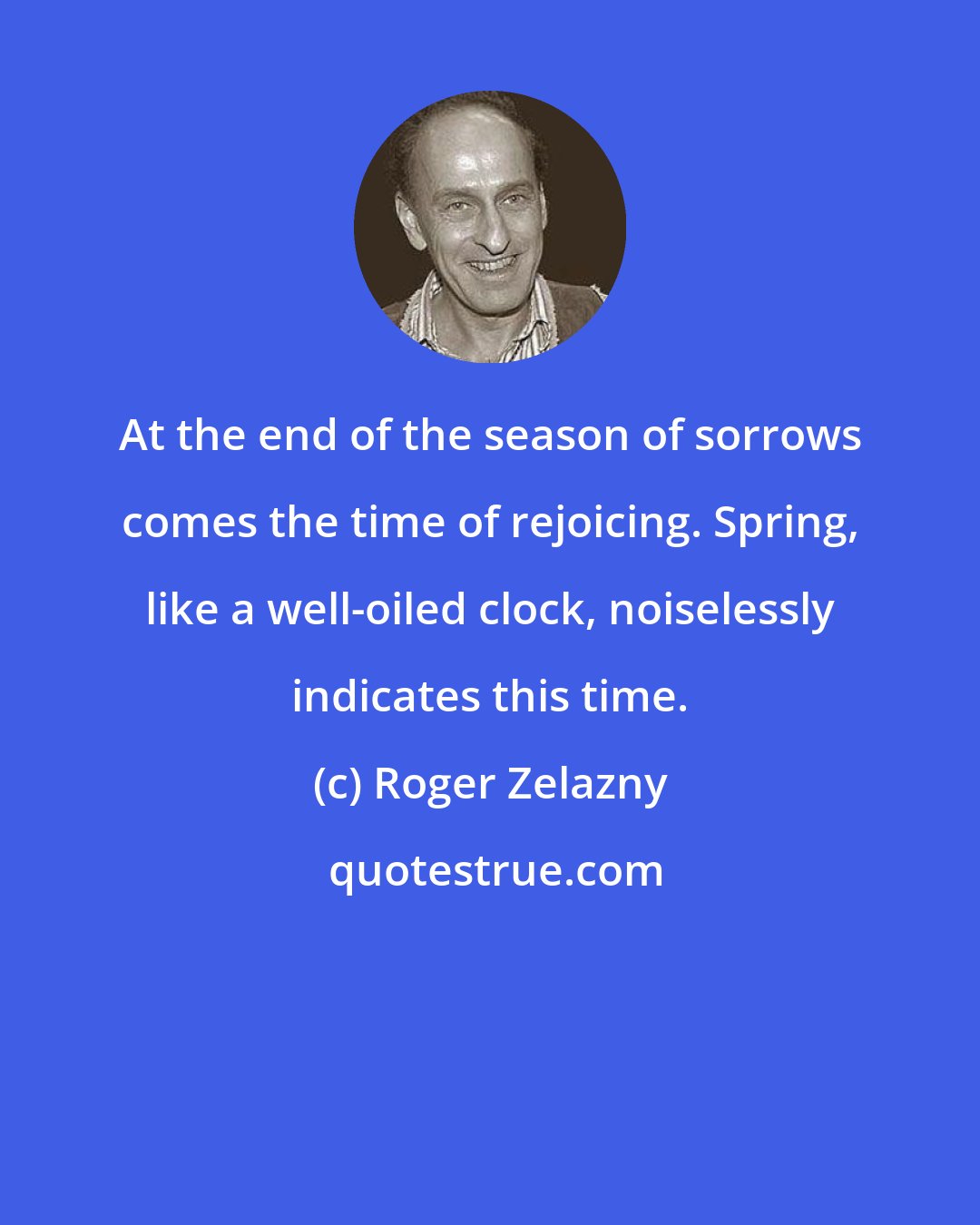 Roger Zelazny: At the end of the season of sorrows comes the time of rejoicing. Spring, like a well-oiled clock, noiselessly indicates this time.