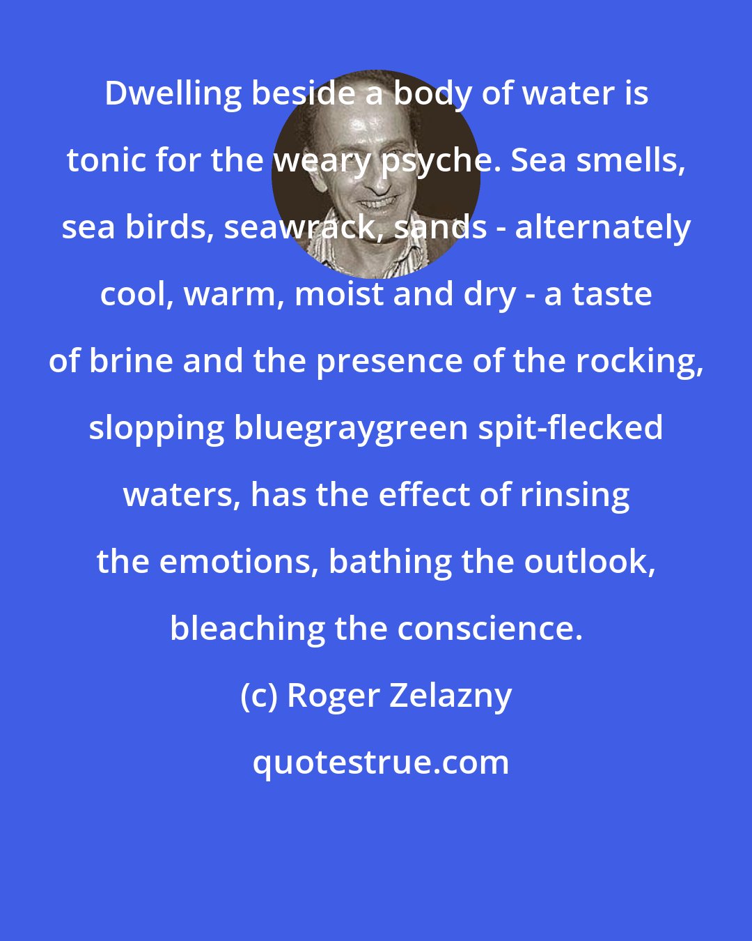 Roger Zelazny: Dwelling beside a body of water is tonic for the weary psyche. Sea smells, sea birds, seawrack, sands - alternately cool, warm, moist and dry - a taste of brine and the presence of the rocking, slopping bluegraygreen spit-flecked waters, has the effect of rinsing the emotions, bathing the outlook, bleaching the conscience.