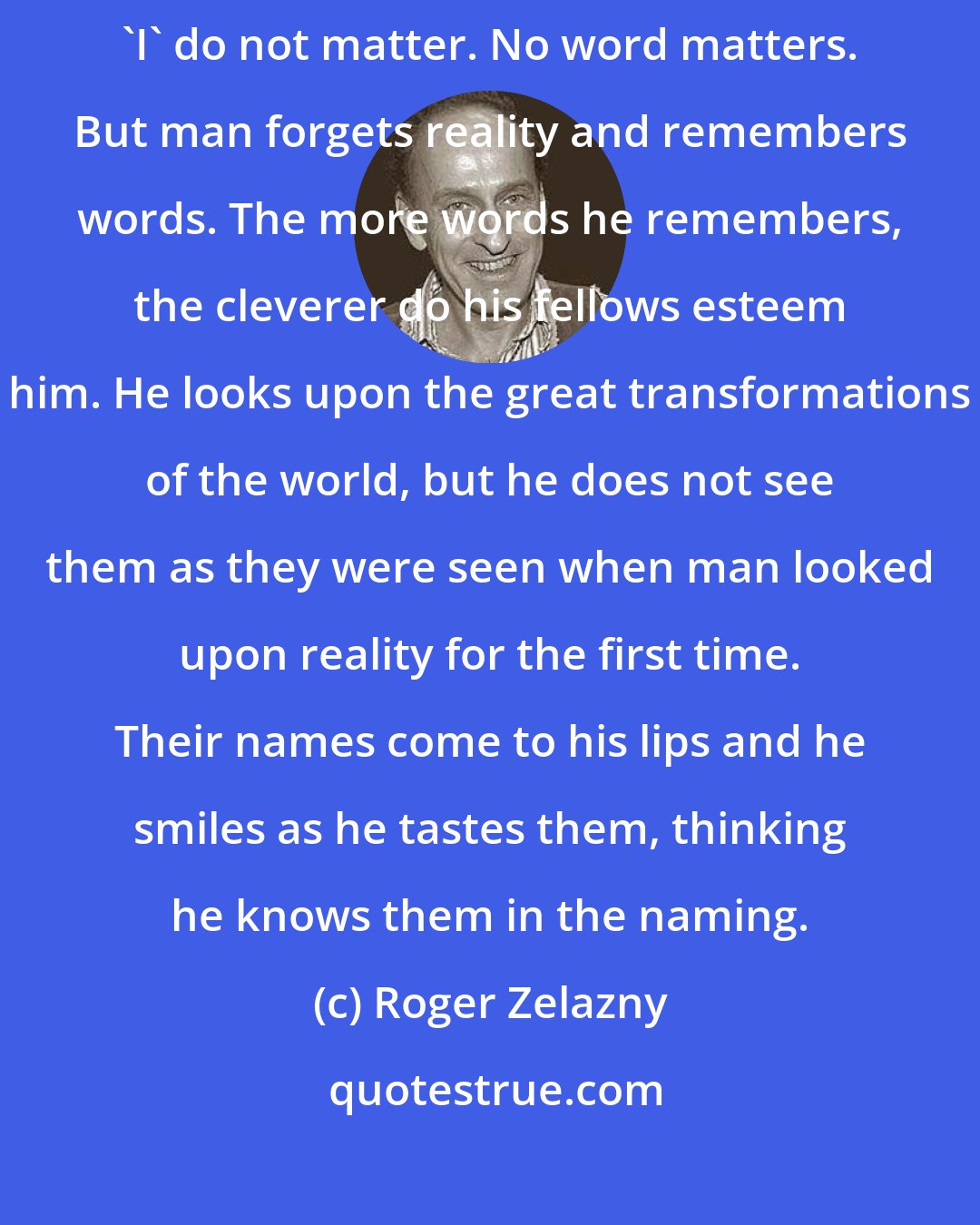 Roger Zelazny: 'Fire' does not matter, 'earth' and 'air' and 'water' do not matter. 'I' do not matter. No word matters. But man forgets reality and remembers words. The more words he remembers, the cleverer do his fellows esteem him. He looks upon the great transformations of the world, but he does not see them as they were seen when man looked upon reality for the first time. Their names come to his lips and he smiles as he tastes them, thinking he knows them in the naming.