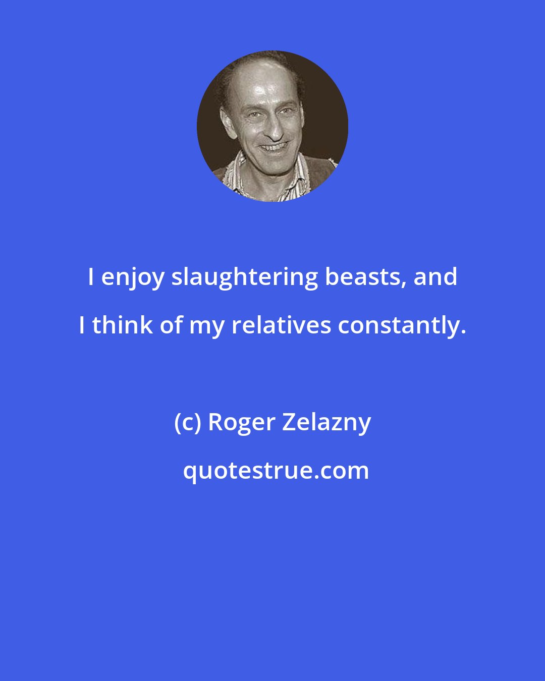 Roger Zelazny: I enjoy slaughtering beasts, and I think of my relatives constantly.