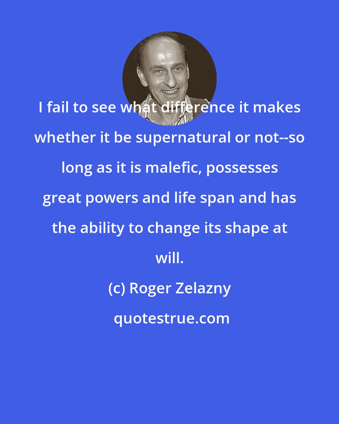 Roger Zelazny: I fail to see what difference it makes whether it be supernatural or not--so long as it is malefic, possesses great powers and life span and has the ability to change its shape at will.