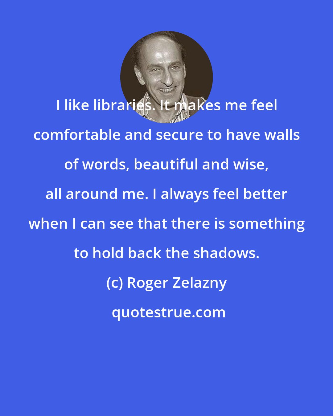 Roger Zelazny: I like libraries. It makes me feel comfortable and secure to have walls of words, beautiful and wise, all around me. I always feel better when I can see that there is something to hold back the shadows.