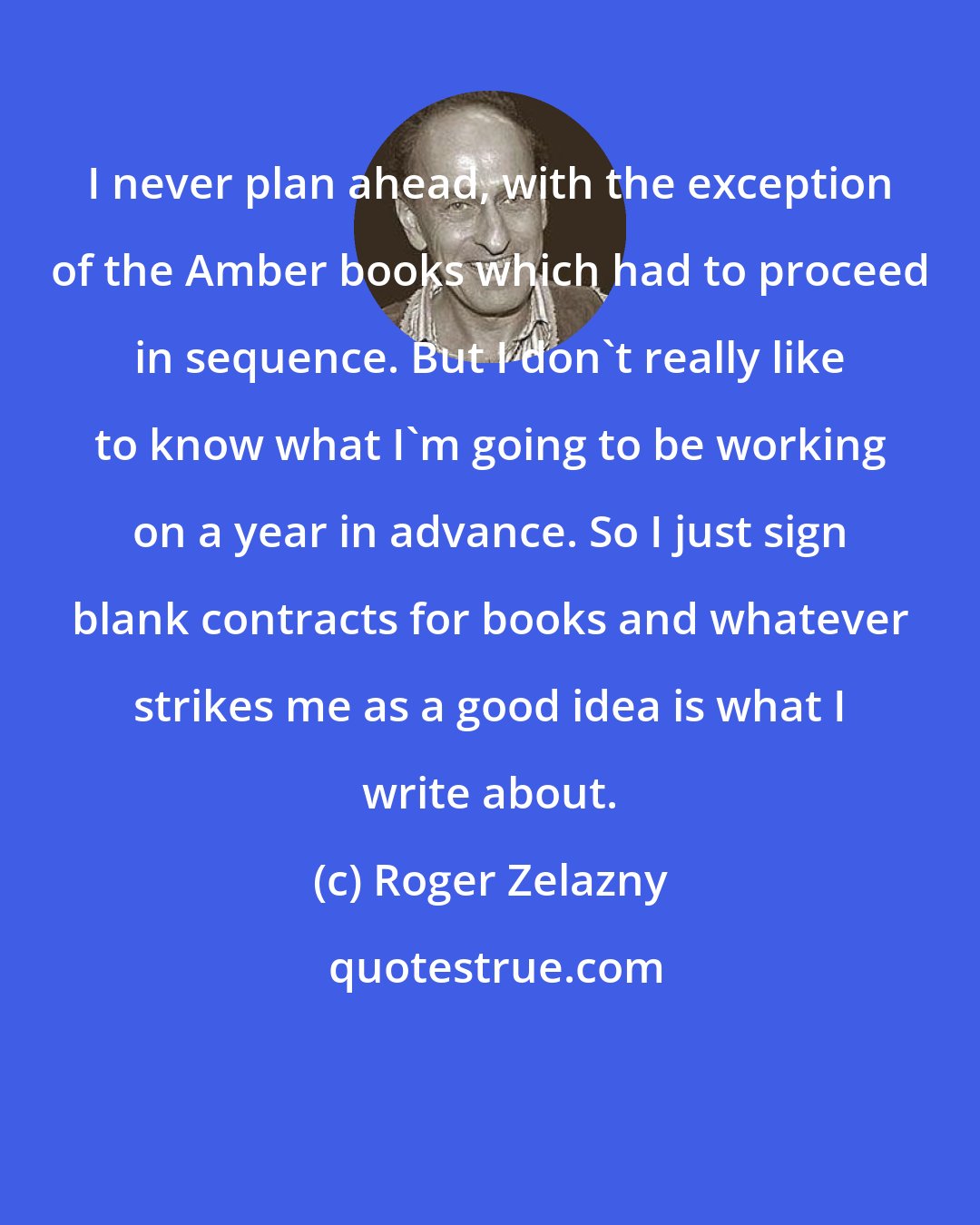 Roger Zelazny: I never plan ahead, with the exception of the Amber books which had to proceed in sequence. But I don't really like to know what I'm going to be working on a year in advance. So I just sign blank contracts for books and whatever strikes me as a good idea is what I write about.