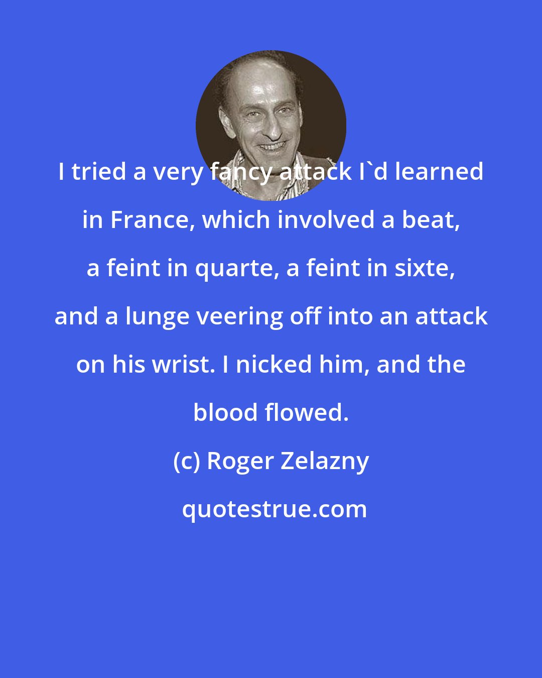 Roger Zelazny: I tried a very fancy attack I'd learned in France, which involved a beat, a feint in quarte, a feint in sixte, and a lunge veering off into an attack on his wrist. I nicked him, and the blood flowed.