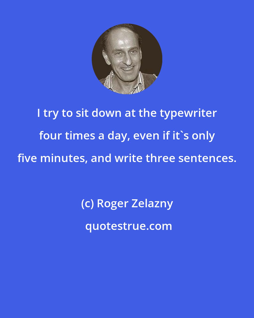 Roger Zelazny: I try to sit down at the typewriter four times a day, even if it's only five minutes, and write three sentences.