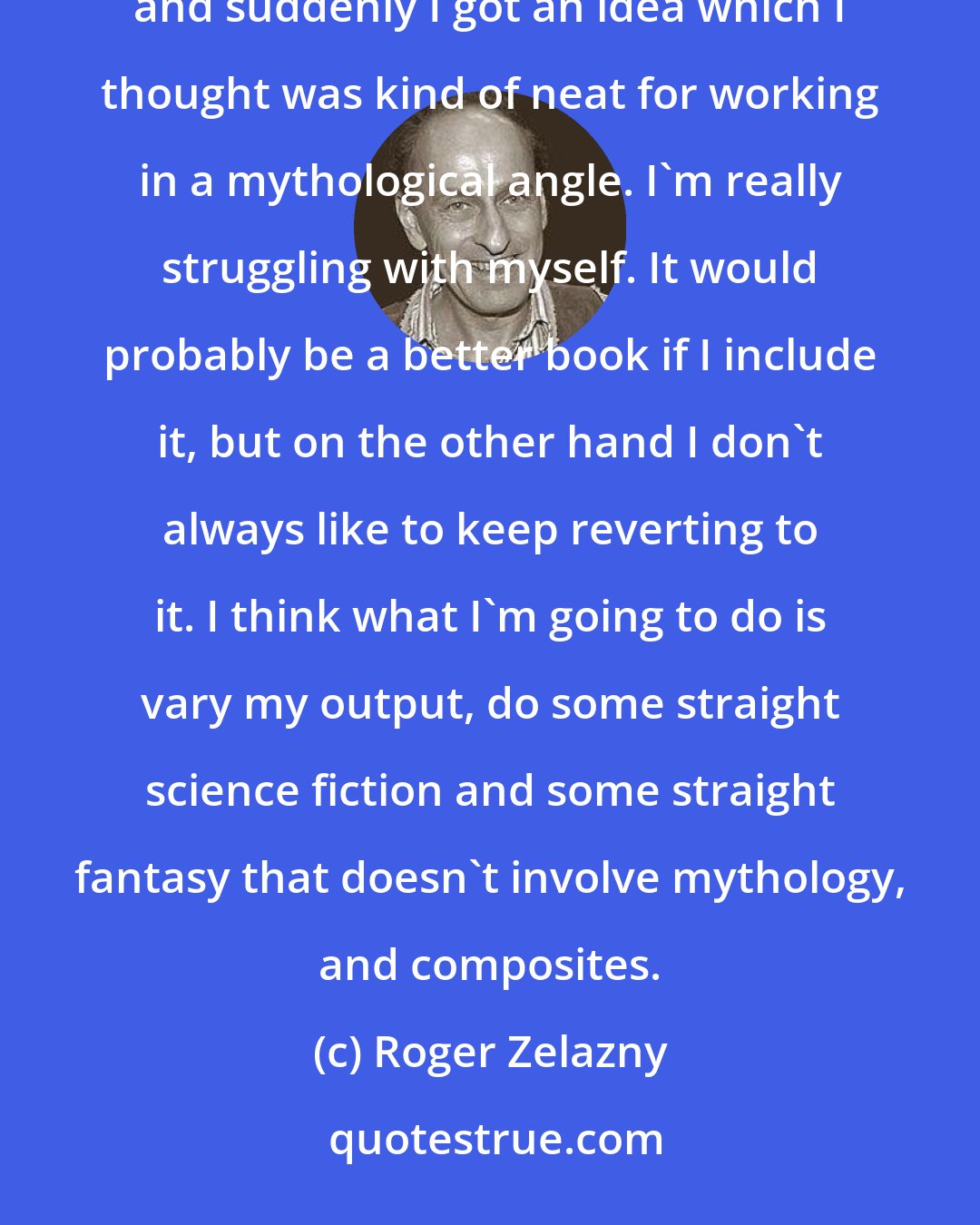 Roger Zelazny: I worked out a book which I thought was just straight science fiction -- with everything pretty much explained, and suddenly I got an idea which I thought was kind of neat for working in a mythological angle. I'm really struggling with myself. It would probably be a better book if I include it, but on the other hand I don't always like to keep reverting to it. I think what I'm going to do is vary my output, do some straight science fiction and some straight fantasy that doesn't involve mythology, and composites.