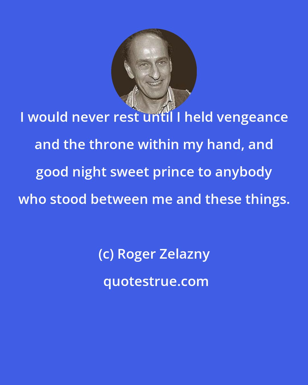 Roger Zelazny: I would never rest until I held vengeance and the throne within my hand, and good night sweet prince to anybody who stood between me and these things.