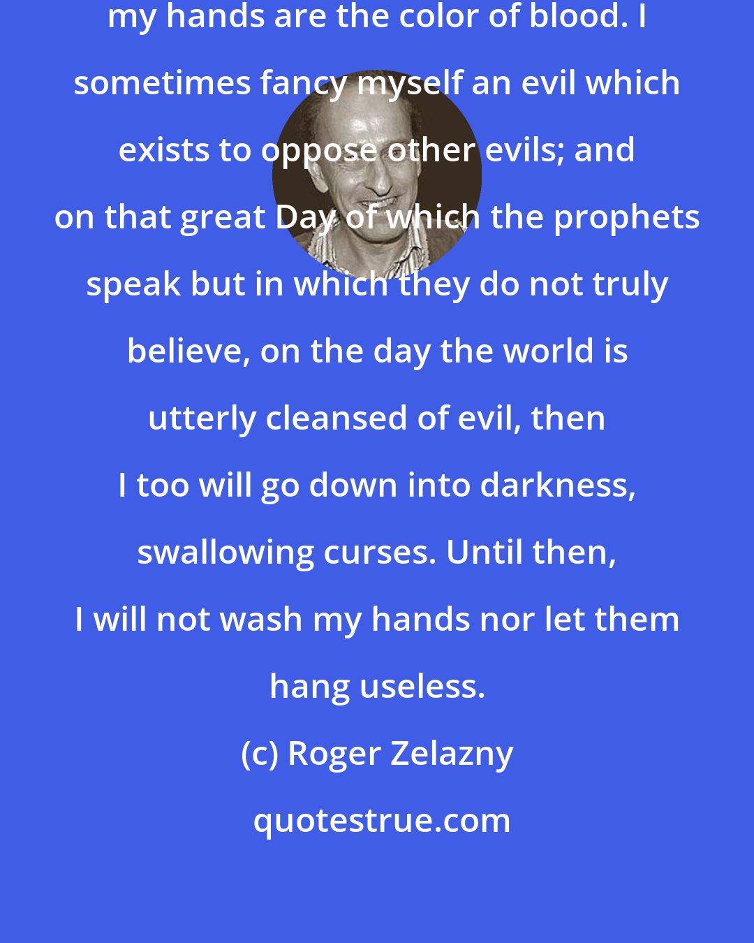 Roger Zelazny: In the mirrors of the many judgments, my hands are the color of blood. I sometimes fancy myself an evil which exists to oppose other evils; and on that great Day of which the prophets speak but in which they do not truly believe, on the day the world is utterly cleansed of evil, then I too will go down into darkness, swallowing curses. Until then, I will not wash my hands nor let them hang useless.