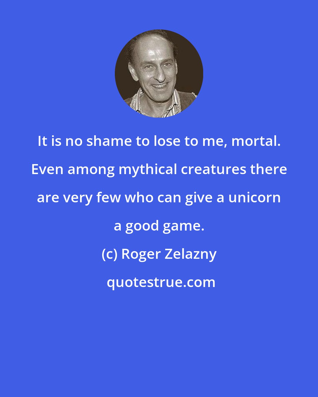 Roger Zelazny: It is no shame to lose to me, mortal. Even among mythical creatures there are very few who can give a unicorn a good game.