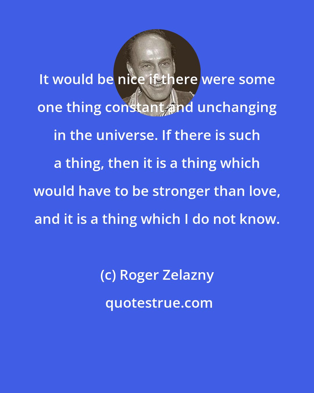 Roger Zelazny: It would be nice if there were some one thing constant and unchanging in the universe. If there is such a thing, then it is a thing which would have to be stronger than love, and it is a thing which I do not know.