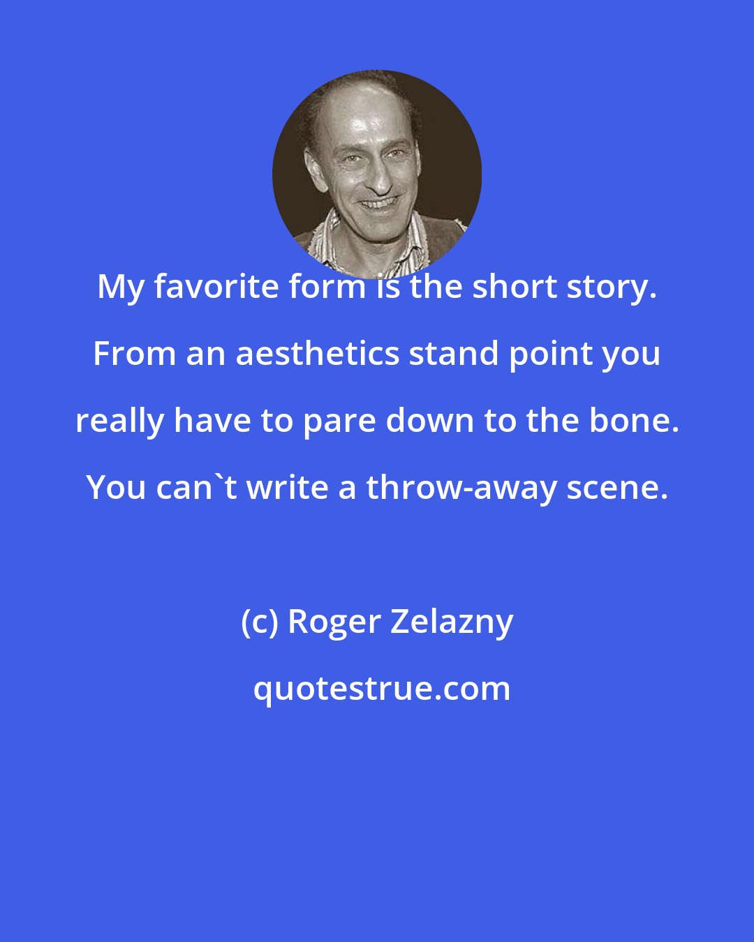 Roger Zelazny: My favorite form is the short story. From an aesthetics stand point you really have to pare down to the bone. You can't write a throw-away scene.