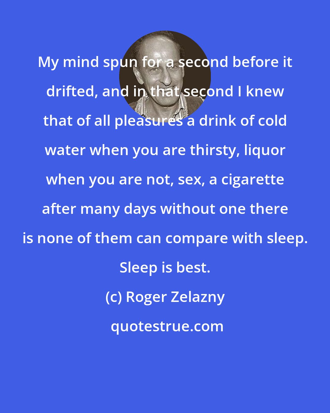 Roger Zelazny: My mind spun for a second before it drifted, and in that second I knew that of all pleasures a drink of cold water when you are thirsty, liquor when you are not, sex, a cigarette after many days without one there is none of them can compare with sleep. Sleep is best.