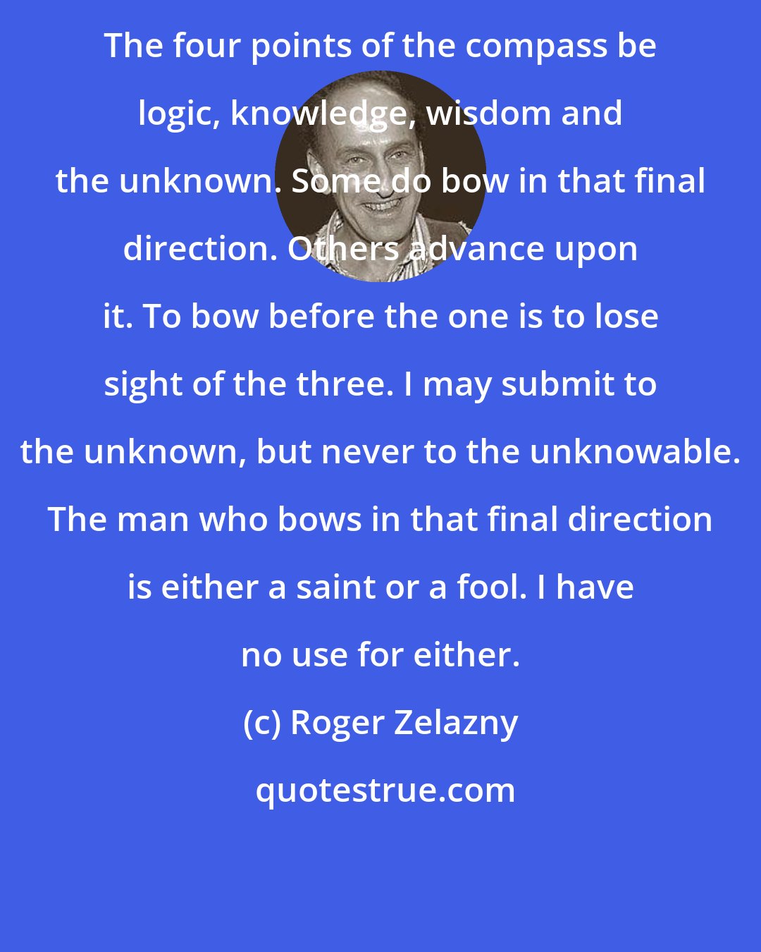 Roger Zelazny: The four points of the compass be logic, knowledge, wisdom and the unknown. Some do bow in that final direction. Others advance upon it. To bow before the one is to lose sight of the three. I may submit to the unknown, but never to the unknowable. The man who bows in that final direction is either a saint or a fool. I have no use for either.