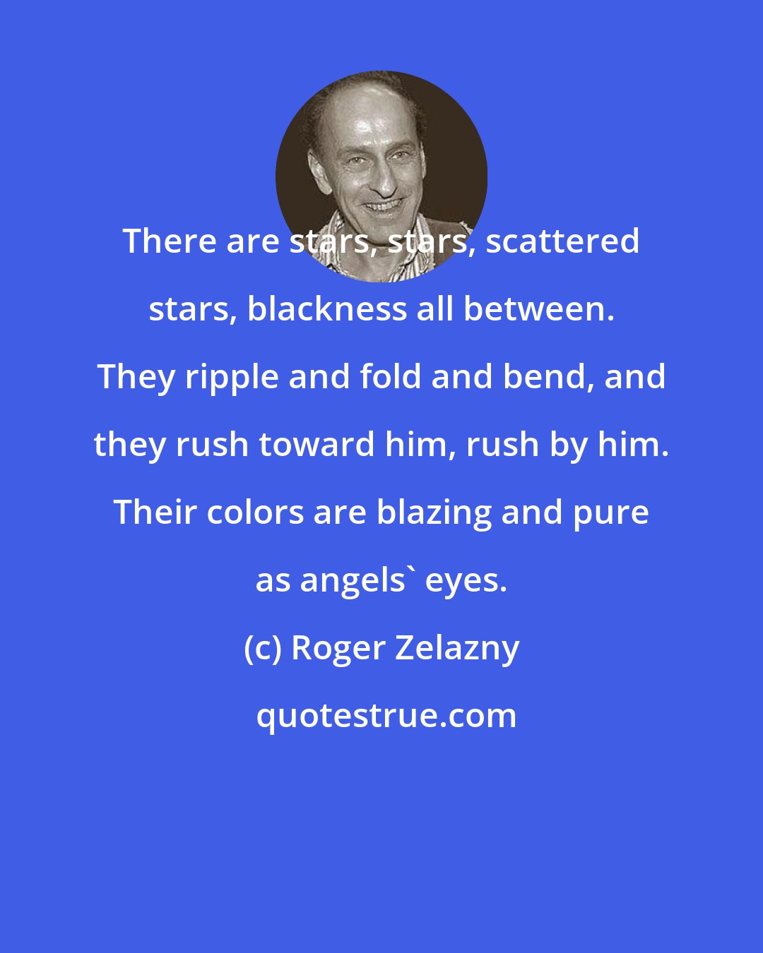 Roger Zelazny: There are stars, stars, scattered stars, blackness all between. They ripple and fold and bend, and they rush toward him, rush by him. Their colors are blazing and pure as angels' eyes.