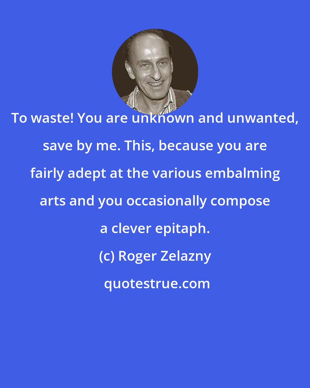 Roger Zelazny: To waste! You are unknown and unwanted, save by me. This, because you are fairly adept at the various embalming arts and you occasionally compose a clever epitaph.