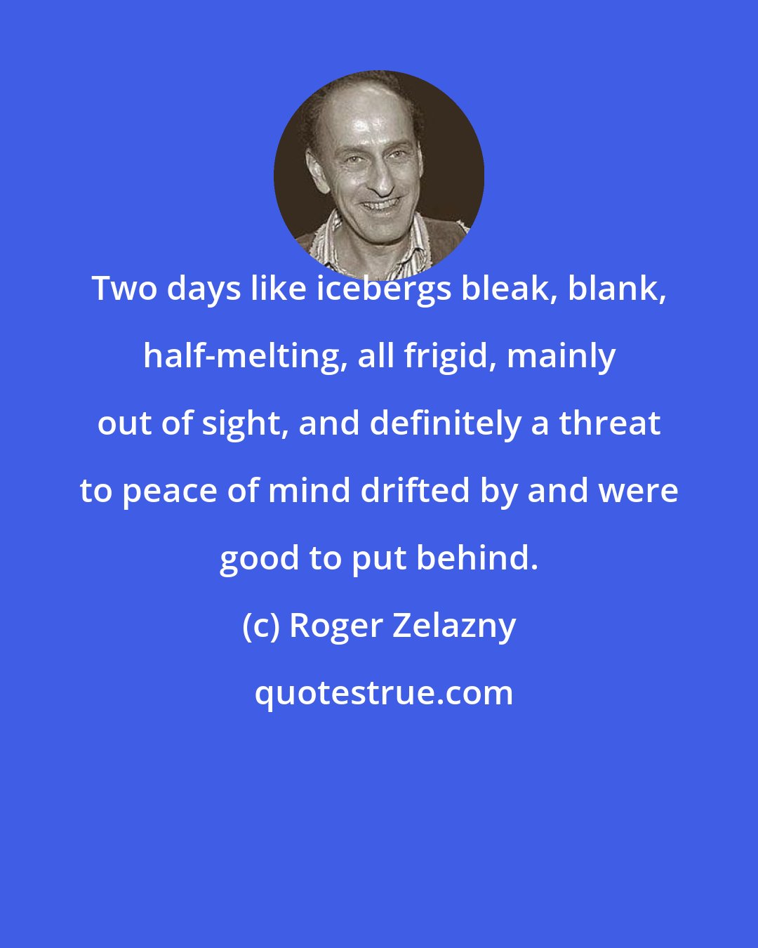 Roger Zelazny: Two days like icebergs bleak, blank, half-melting, all frigid, mainly out of sight, and definitely a threat to peace of mind drifted by and were good to put behind.