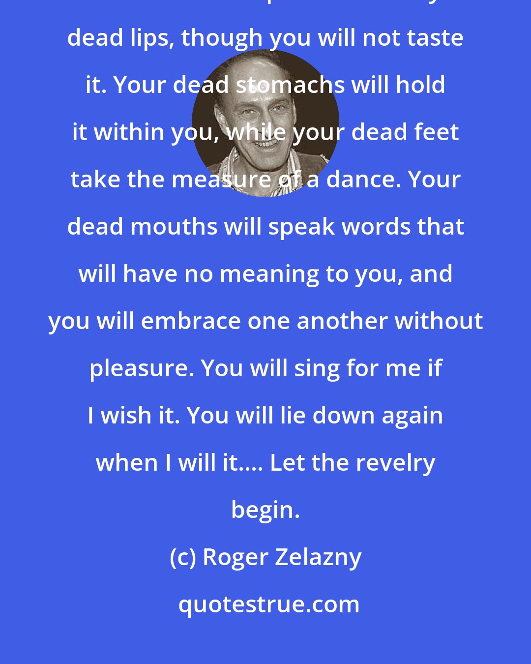 Roger Zelazny: You who are dead ... tonight you will disport yourselves for my pleasure. Food and wine will pass between your dead lips, though you will not taste it. Your dead stomachs will hold it within you, while your dead feet take the measure of a dance. Your dead mouths will speak words that will have no meaning to you, and you will embrace one another without pleasure. You will sing for me if I wish it. You will lie down again when I will it.... Let the revelry begin.