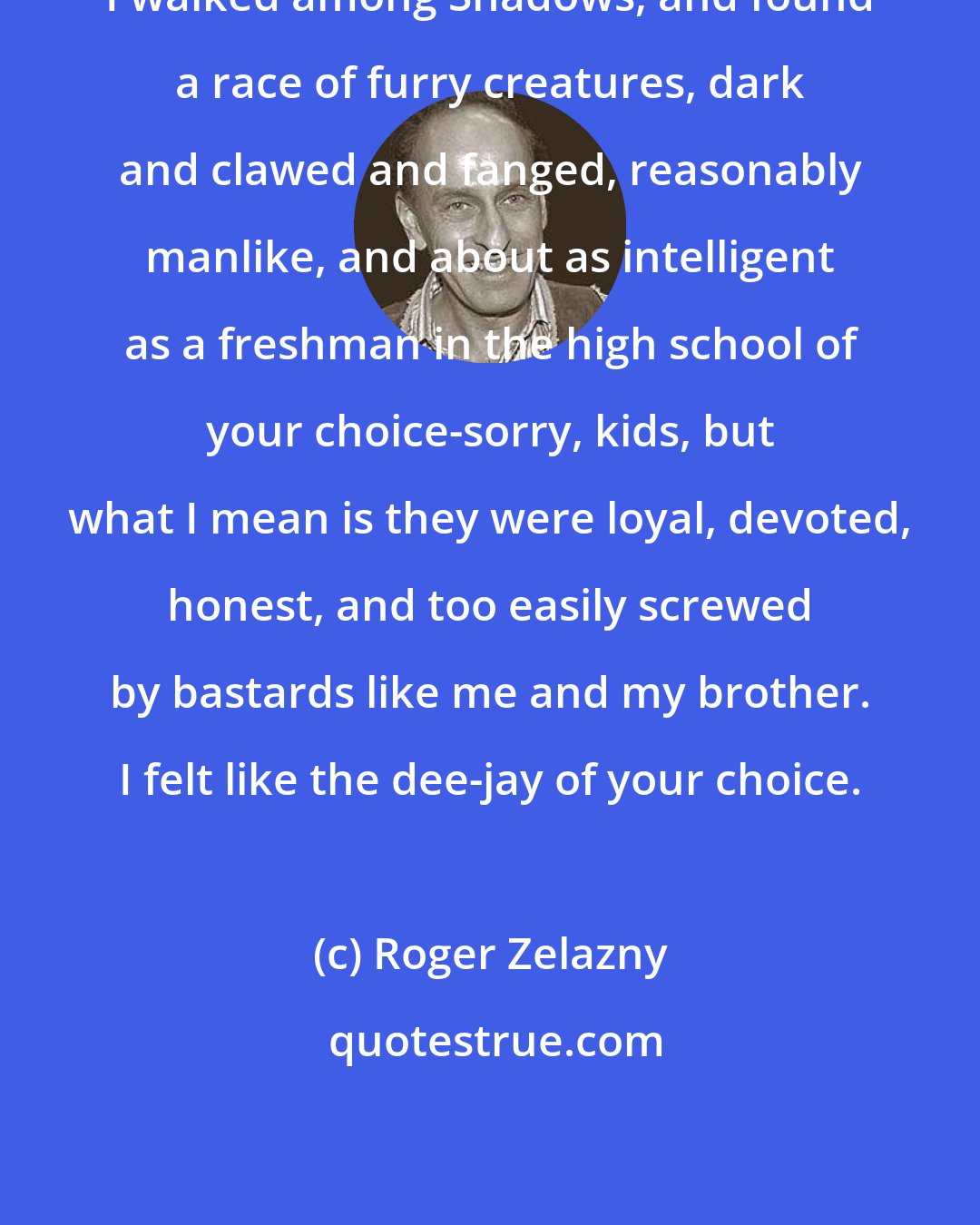 Roger Zelazny: I walked among Shadows, and found a race of furry creatures, dark and clawed and fanged, reasonably manlike, and about as intelligent as a freshman in the high school of your choice-sorry, kids, but what I mean is they were loyal, devoted, honest, and too easily screwed by bastards like me and my brother. I felt like the dee-jay of your choice.