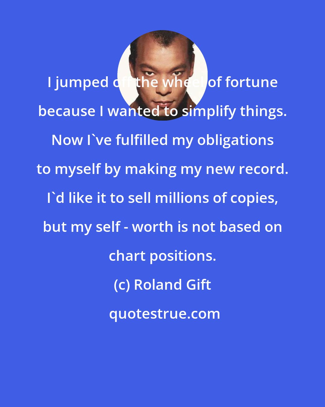 Roland Gift: I jumped off the wheel of fortune because I wanted to simplify things. Now I've fulfilled my obligations to myself by making my new record. I'd like it to sell millions of copies, but my self - worth is not based on chart positions.