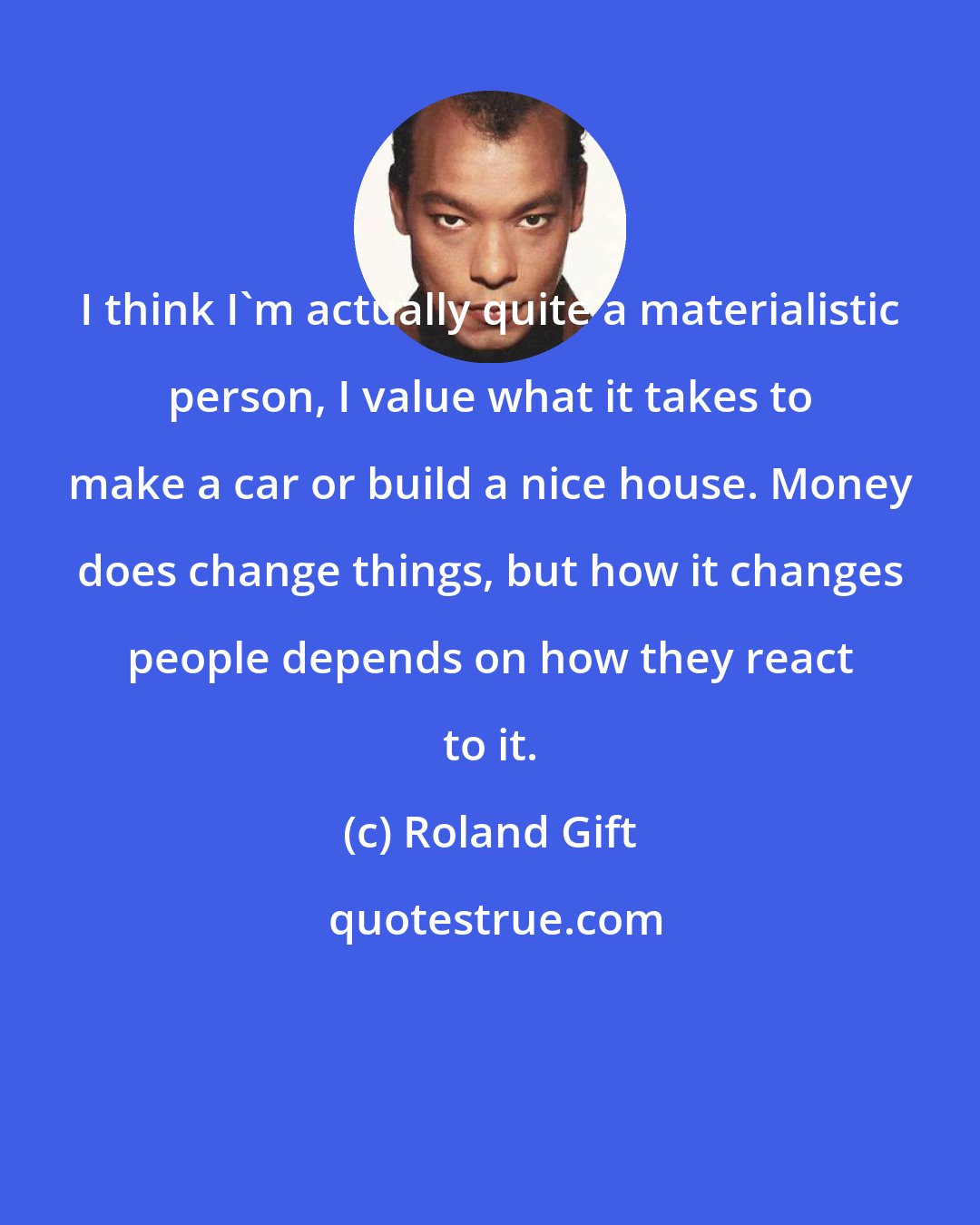 Roland Gift: I think I'm actually quite a materialistic person, I value what it takes to make a car or build a nice house. Money does change things, but how it changes people depends on how they react to it.