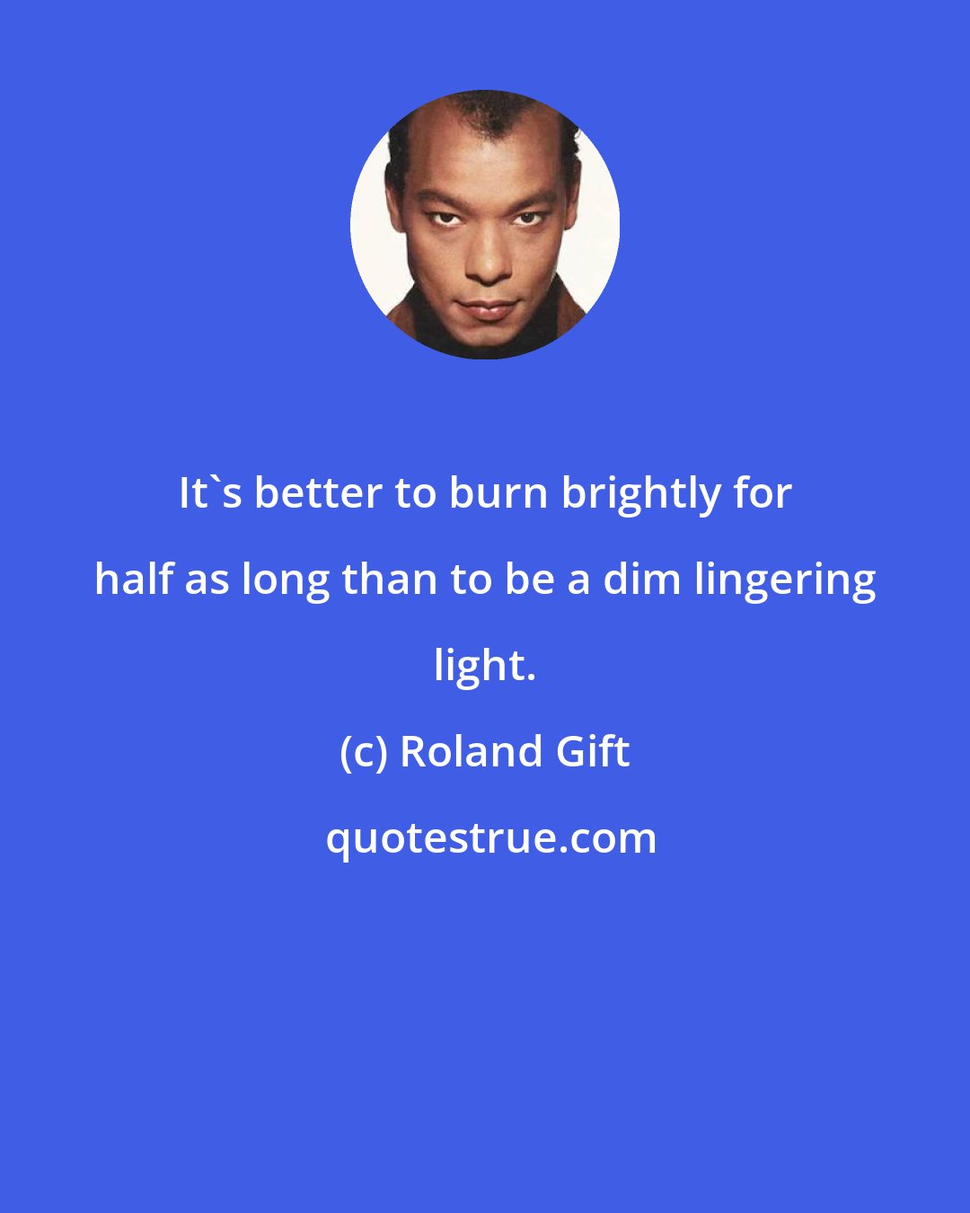 Roland Gift: It's better to burn brightly for half as long than to be a dim lingering light.