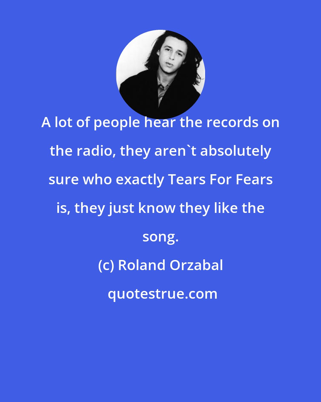 Roland Orzabal: A lot of people hear the records on the radio, they aren't absolutely sure who exactly Tears For Fears is, they just know they like the song.